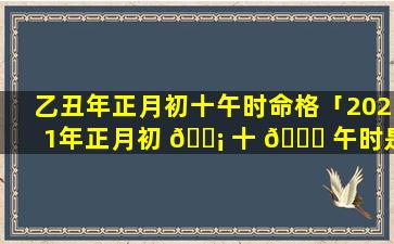 乙丑年正月初十午时命格「2021年正月初 🐡 十 🐞 午时是什么命」